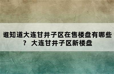 谁知道大连甘井子区在售楼盘有哪些？ 大连甘井子区新楼盘